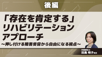 【後編】「存在を肯定する」リハビリテーションアプローチ~押し付ける障害受容から自由になる視点~
